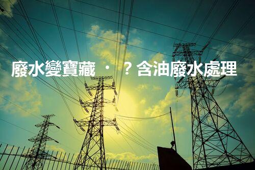 廢水變寶藏？含油廢水處理新方法揭秘